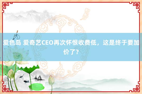 爱色岛 爱奇艺CEO再次怀恨收费低，这是终于要加价了？