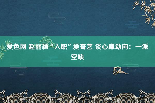 爱色网 赵丽颖“入职”爱奇艺 谈心扉动向：一派空缺